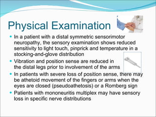 Physical Examination In a patient with a distal symmetric sensorimotor neuropathy, the sensory examination shows reduced sensitivity to light touch, pinprick and temperature in a stocking-and-glove distribution Vibration and position sense are reduced in  the distal legs prior to involvement of the arms  In patients with severe loss of position sense, there may be athetoid movement of the fingers or arms when the eyes are closed (pseudoathetosis) or a Romberg sign Patients with mononeuritis multiplex may have sensory loss in specific nerve distributions 