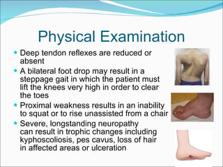 Physical Examination Deep tendon reflexes are reduced or  absent  A bilateral foot drop may result in a  steppage gait in which the patient must  lift the knees very high in order to clear  the toes  Proximal weakness results in an inability  to squat or to rise unassisted from a chair Severe, longstanding neuropathy  can result in trophic changes including  kyphoscoliosis, pes cavus, loss of hair  in affected areas or ulceration 