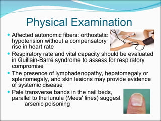 Physical Examination Affected autonomic fibers: orthostatic  hypotension without a compensatory  rise in heart rate  Respiratory rate and vital capacity should be evaluated in Guillain-Barré syndrome to assess for respiratory compromise The presence of lymphadenopathy, hepatomegaly or splenomegaly, and skin lesions may provide evidence of systemic disease Pale transverse bands in the nail beds,  parallel to the lunula (Mees' lines) suggest  arsenic poisoning 