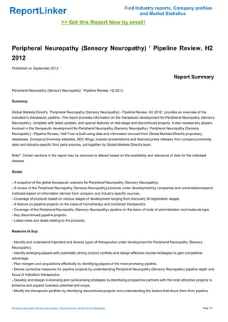 Find Industry reports, Company profiles
ReportLinker                                                                                     and Market Statistics
                                             >> Get this Report Now by email!



Peripheral Neuropathy (Sensory Neuropathy) ' Pipeline Review, H2
2012
Published on September 2012

                                                                                                               Report Summary

Peripheral Neuropathy (Sensory Neuropathy) ' Pipeline Review, H2 2012


Summary


Global Markets Direct's, 'Peripheral Neuropathy (Sensory Neuropathy) - Pipeline Review, H2 2012', provides an overview of the
indication's therapeutic pipeline. This report provides information on the therapeutic development for Peripheral Neuropathy (Sensory
Neuropathy), complete with latest updates, and special features on late-stage and discontinued projects. It also reviews key players
involved in the therapeutic development for Peripheral Neuropathy (Sensory Neuropathy). Peripheral Neuropathy (Sensory
Neuropathy) - Pipeline Review, Half Year is built using data and information sourced from Global Markets Direct's proprietary
databases, Company/University websites, SEC filings, investor presentations and featured press releases from company/university
sites and industry-specific third party sources, put together by Global Markets Direct's team.


Note*: Certain sections in the report may be removed or altered based on the availability and relevance of data for the indicated
disease.


Scope


- A snapshot of the global therapeutic scenario for Peripheral Neuropathy (Sensory Neuropathy).
- A review of the Peripheral Neuropathy (Sensory Neuropathy) products under development by companies and universities/research
institutes based on information derived from company and industry-specific sources.
- Coverage of products based on various stages of development ranging from discovery till registration stages.
- A feature on pipeline projects on the basis of monotherapy and combined therapeutics.
- Coverage of the Peripheral Neuropathy (Sensory Neuropathy) pipeline on the basis of route of administration and molecule type.
- Key discontinued pipeline projects.
- Latest news and deals relating to the products.


Reasons to buy


- Identify and understand important and diverse types of therapeutics under development for Peripheral Neuropathy (Sensory
Neuropathy).
- Identify emerging players with potentially strong product portfolio and design effective counter-strategies to gain competitive
advantage.
- Plan mergers and acquisitions effectively by identifying players of the most promising pipeline.
- Devise corrective measures for pipeline projects by understanding Peripheral Neuropathy (Sensory Neuropathy) pipeline depth and
focus of Indication therapeutics.
- Develop and design in-licensing and out-licensing strategies by identifying prospective partners with the most attractive projects to
enhance and expand business potential and scope.
- Modify the therapeutic portfolio by identifying discontinued projects and understanding the factors that drove them from pipeline.



Peripheral Neuropathy (Sensory Neuropathy) ' Pipeline Review, H2 2012 (From Slideshare)                                             Page 1/6
 