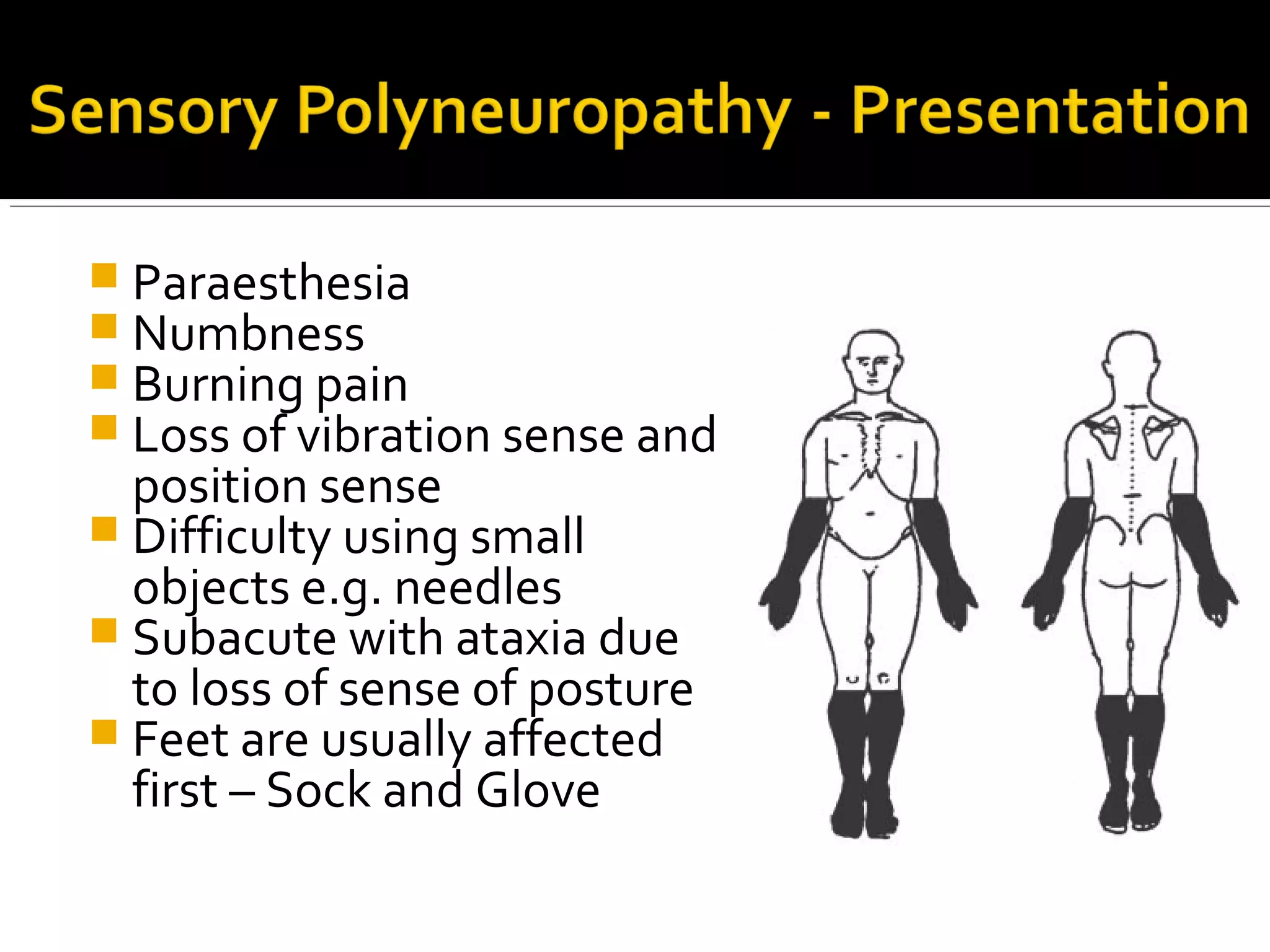  Paraesthesia
 Numbness
 Burning pain
 Loss of vibration sense and
position sense
 Difficulty using small
objects e.g. needles
 Subacute with ataxia due
to loss of sense of posture
 Feet are usually affected
first – Sock and Glove
 