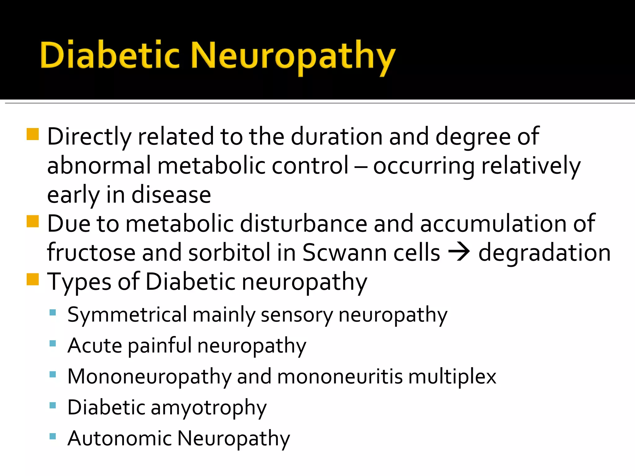  Directly related to the duration and degree of
abnormal metabolic control – occurring relatively
early in disease
 Due to metabolic disturbance and accumulation of
fructose and sorbitol in Scwann cells  degradation
 Types of Diabetic neuropathy
 Symmetrical mainly sensory neuropathy
 Acute painful neuropathy
 Mononeuropathy and mononeuritis multiplex
 Diabetic amyotrophy
 Autonomic Neuropathy
 