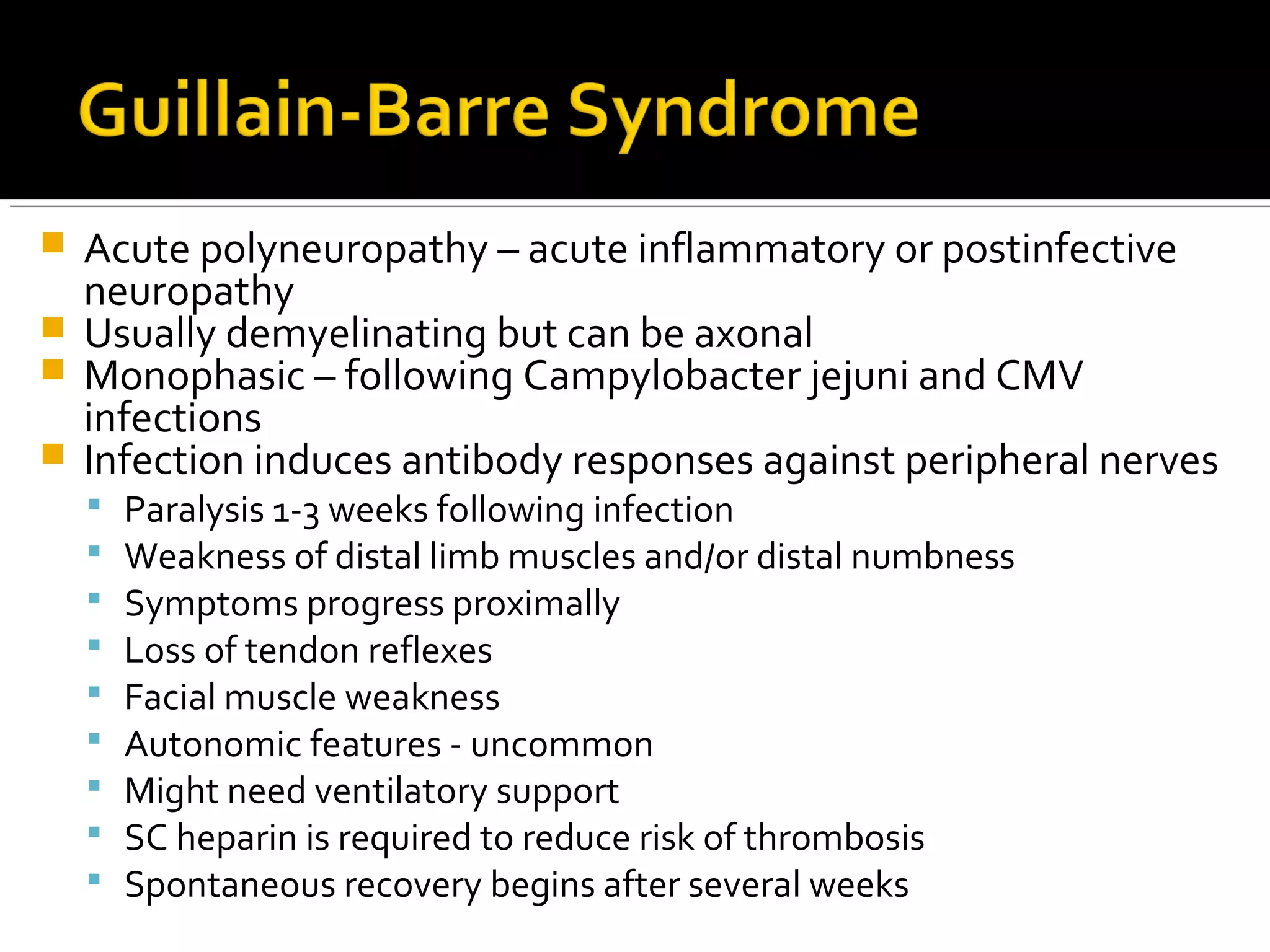  Acute polyneuropathy – acute inflammatory or postinfective
neuropathy
 Usually demyelinating but can be axonal
 Monophasic – following Campylobacter jejuni and CMV
infections
 Infection induces antibody responses against peripheral nerves
 Paralysis 1-3 weeks following infection
 Weakness of distal limb muscles and/or distal numbness
 Symptoms progress proximally
 Loss of tendon reflexes
 Facial muscle weakness
 Autonomic features - uncommon
 Might need ventilatory support
 SC heparin is required to reduce risk of thrombosis
 Spontaneous recovery begins after several weeks
 
