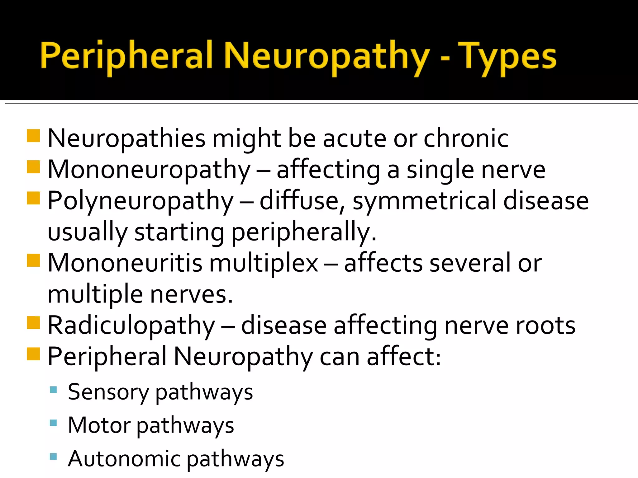  Neuropathies might be acute or chronic
 Mononeuropathy – affecting a single nerve
 Polyneuropathy – diffuse, symmetrical disease
usually starting peripherally.
 Mononeuritis multiplex – affects several or
multiple nerves.
 Radiculopathy – disease affecting nerve roots
 Peripheral Neuropathy can affect:
 Sensory pathways
 Motor pathways
 Autonomic pathways
 