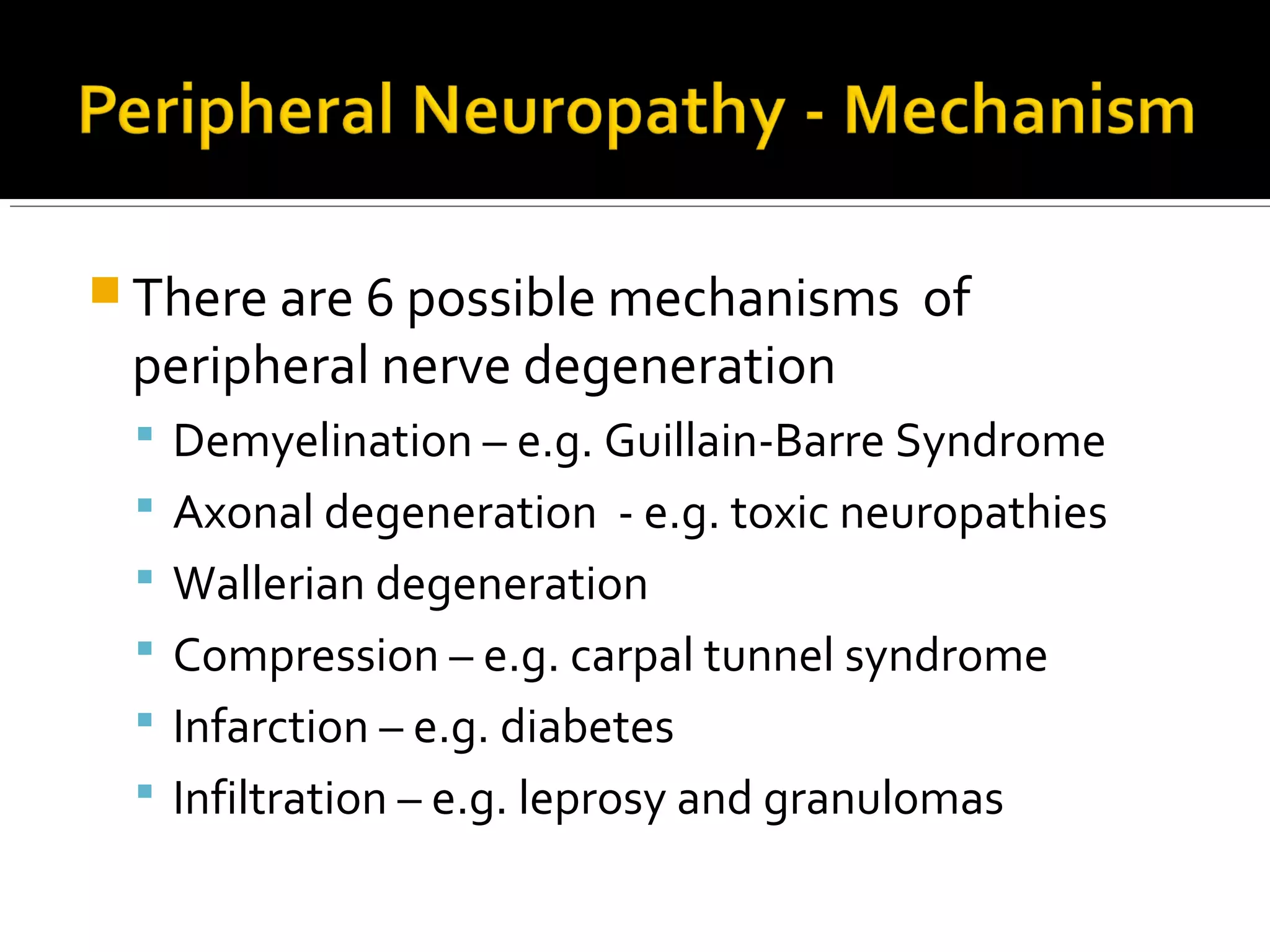  There are 6 possible mechanisms of
peripheral nerve degeneration
 Demyelination – e.g. Guillain-Barre Syndrome
 Axonal degeneration - e.g. toxic neuropathies
 Wallerian degeneration
 Compression – e.g. carpal tunnel syndrome
 Infarction – e.g. diabetes
 Infiltration – e.g. leprosy and granulomas
 