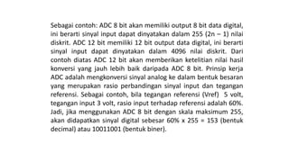 Sebagai contoh: ADC 8 bit akan memiliki output 8 bit data digital,
ini berarti sinyal input dapat dinyatakan dalam 255 (2n – 1) nilai
diskrit. ADC 12 bit memiliki 12 bit output data digital, ini berarti
sinyal input dapat dinyatakan dalam 4096 nilai diskrit. Dari
contoh diatas ADC 12 bit akan memberikan ketelitian nilai hasil
konversi yang jauh lebih baik daripada ADC 8 bit. Prinsip kerja
ADC adalah mengkonversi sinyal analog ke dalam bentuk besaran
yang merupakan rasio perbandingan sinyal input dan tegangan
referensi. Sebagai contoh, bila tegangan referensi (Vref) 5 volt,
tegangan input 3 volt, rasio input terhadap referensi adalah 60%.
Jadi, jika menggunakan ADC 8 bit dengan skala maksimum 255,
akan didapatkan sinyal digital sebesar 60% x 255 = 153 (bentuk
decimal) atau 10011001 (bentuk biner).
 