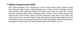 7. Digital to Analog Converter (DAC)
DAC adalah perangkat untuk mengkonversi sinyal masukan dalam bentuk digital menjadi
sinyal keluaran dalam bentuk analog (tegangan, arus, muatan electrik). Tegangan keluaran
yang dihasilkan DAC sebanding dengan nilai digital yang masuk ke dalam DAC. Sebuah
konverter analog-ke-digital (ADC) melakukan operasi mundur. Sinyal mudah disimpan dan
ditransmisikan dalam bentuk digital, tapi DAC diperlukan untuk sinyal untuk diakui oleh
indera manusia atau non-sistem digital. Fungsi DAC adalah pengubah data digital yang masih
berbentuk biner seperti data yang ada pada CD menjadi data analog . berikut adalah tahapan
data digital menjadi analog. fisik CD dibaca Data digital CD DAC Buffer Line out.
 