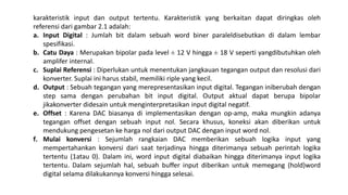 karakteristik input dan output tertentu. Karakteristik yang berkaitan dapat diringkas oleh
referensi dari gambar 2.1 adalah:
a. Input Digital : Jumlah bit dalam sebuah word biner paraleldisebutkan di dalam lembar
spesifikasi.
b. Catu Daya : Merupakan bipolar pada level ± 12 V hingga ± 18 V seperti yangdibutuhkan oleh
amplifer internal.
c. Suplai Referensi : Diperlukan untuk menentukan jangkauan tegangan output dan resolusi dari
konverter. Suplai ini harus stabil, memiliki riple yang kecil.
d. Output : Sebuah tegangan yang merepresentasikan input digital. Tegangan iniberubah dengan
step sama dengan perubahan bit input digital. Output aktual dapat berupa bipolar
jikakonverter didesain untuk menginterpretasikan input digital negatif.
e. Offset : Karena DAC biasanya di implementasikan dengan op-amp, maka mungkin adanya
tegangan offset dengan sebuah input nol. Secara khusus, koneksi akan diberikan untuk
mendukung pengesetan ke harga nol dari output DAC dengan input word nol.
f. Mulai konversi : Sejumlah rangkaian DAC memberikan sebuah logika input yang
mempertahankan konversi dari saat terjadinya hingga diterimanya sebuah perintah logika
tertentu (1atau 0). Dalam ini, word input digital diabaikan hingga diterimanya input logika
tertentu. Dalam sejumlah hal, sebuah buffer input diberikan untuk memegang (hold)word
digital selama dilakukannya konversi hingga selesai.
 
