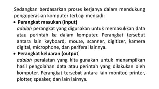 Sedangkan berdasarkan proses kerjanya dalam mendukung
pengoperasian komputer terbagi menjadi:
 Perangkat masukan (input)
adalah perangkat yang digunakan untuk memasukkan data
atau perintah ke dalam komputer. Perangkat tersebut
antara lain keyboard, mouse, scanner, digitizer, kamera
digital, microphone, dan periferal lainnya.
 Perangkat keluaran (output)
adalah peralatan yang kita gunakan untuk menampilkan
hasil pengolahan data atau perintah yang dilakukan oleh
komputer. Perangkat tersebut antara lain monitor, printer,
plotter, speaker, dan lain lainnya.
 
