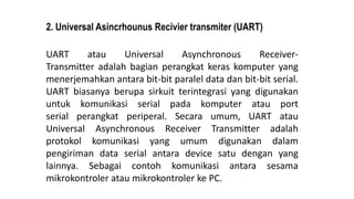 2. Universal Asincrhounus Recivier transmiter (UART)
UART atau Universal Asynchronous Receiver-
Transmitter adalah bagian perangkat keras komputer yang
menerjemahkan antara bit-bit paralel data dan bit-bit serial.
UART biasanya berupa sirkuit terintegrasi yang digunakan
untuk komunikasi serial pada komputer atau port
serial perangkat periperal. Secara umum, UART atau
Universal Asynchronous Receiver Transmitter adalah
protokol komunikasi yang umum digunakan dalam
pengiriman data serial antara device satu dengan yang
lainnya. Sebagai contoh komunikasi antara sesama
mikrokontroler atau mikrokontroler ke PC.
 