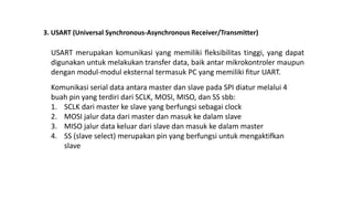 3. USART (Universal Synchronous-Asynchronous Receiver/Transmitter)
USART merupakan komunikasi yang memiliki fleksibilitas tinggi, yang dapat
digunakan untuk melakukan transfer data, baik antar mikrokontroler maupun
dengan modul-modul eksternal termasuk PC yang memiliki fitur UART.
Komunikasi serial data antara master dan slave pada SPI diatur melalui 4
buah pin yang terdiri dari SCLK, MOSI, MISO, dan SS sbb:
1. SCLK dari master ke slave yang berfungsi sebagai clock
2. MOSI jalur data dari master dan masuk ke dalam slave
3. MISO jalur data keluar dari slave dan masuk ke dalam master
4. SS (slave select) merupakan pin yang berfungsi untuk mengaktifkan
slave
 