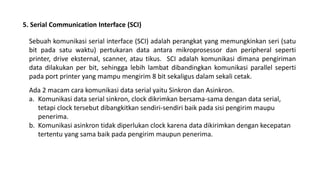 5. Serial Communication Interface (SCI)
Sebuah komunikasi serial interface (SCI) adalah perangkat yang memungkinkan seri (satu
bit pada satu waktu) pertukaran data antara mikroprosessor dan peripheral seperti
printer, drive eksternal, scanner, atau tikus. SCI adalah komunikasi dimana pengiriman
data dilakukan per bit, sehingga lebih lambat dibandingkan komunikasi parallel seperti
pada port printer yang mampu mengirim 8 bit sekaligus dalam sekali cetak.
Ada 2 macam cara komunikasi data serial yaitu Sinkron dan Asinkron.
a. Komunikasi data serial sinkron, clock dikrimkan bersama-sama dengan data serial,
tetapi clock tersebut dibangkitkan sendiri-sendiri baik pada sisi pengirim maupu
penerima.
b. Komunikasi asinkron tidak diperlukan clock karena data dikirimkan dengan kecepatan
tertentu yang sama baik pada pengirim maupun penerima.
 