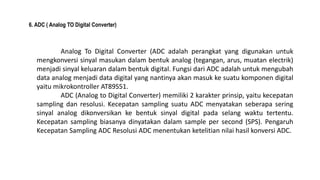 6. ADC ( Analog TO Digital Converter)
Analog To Digital Converter (ADC adalah perangkat yang digunakan untuk
mengkonversi sinyal masukan dalam bentuk analog (tegangan, arus, muatan electrik)
menjadi sinyal keluaran dalam bentuk digital. Fungsi dari ADC adalah untuk mengubah
data analog menjadi data digital yang nantinya akan masuk ke suatu komponen digital
yaitu mikrokontroller AT89S51.
ADC (Analog to Digital Converter) memiliki 2 karakter prinsip, yaitu kecepatan
sampling dan resolusi. Kecepatan sampling suatu ADC menyatakan seberapa sering
sinyal analog dikonversikan ke bentuk sinyal digital pada selang waktu tertentu.
Kecepatan sampling biasanya dinyatakan dalam sample per second (SPS). Pengaruh
Kecepatan Sampling ADC Resolusi ADC menentukan ketelitian nilai hasil konversi ADC.
 