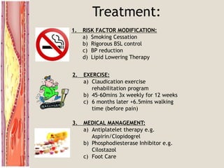 Treatment:
1. RISK FACTOR MODIFICATION:
a) Smoking Cessation
b) Rigorous BSL control
c) BP reduction
d) Lipid Lowering Therapy
3. MEDICAL MANAGEMENT:
a) Antiplatelet therapy e.g.
Aspirin/Clopidogrel
b) Phosphodiesterase Inhibitor e.g.
Cilostazol
c) Foot Care
2. EXERCISE:
a) Claudication exercise
rehabilitation program
b) 45-60mins 3x weekly for 12 weeks
c) 6 months later +6.5mins walking
time (before pain)
 