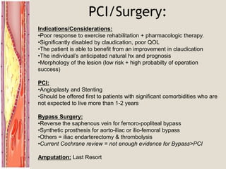 PCI/Surgery:
Indications/Considerations:
•Poor response to exercise rehabilitation + pharmacologic therapy.
•Significantly disabled by claudication, poor QOL
•The patient is able to benefit from an improvement in claudication
•The individual’s anticipated natural hx and prognosis
•Morphology of the lesion (low risk + high probabilty of operation
success)
PCI:
•Angioplasty and Stenting
•Should be offered first to patients with significant comorbidities who are
not expected to live more than 1-2 years
Bypass Surgery:
•Reverse the saphenous vein for femoro-popliteal bypass
•Synthetic prosthesis for aorto-iliac or ilio-femoral bypass
•Others = iliac endarterectomy & thrombolysis
•Current Cochrane review = not enough evidence for Bypass>PCI
Amputation: Last Resort
 
