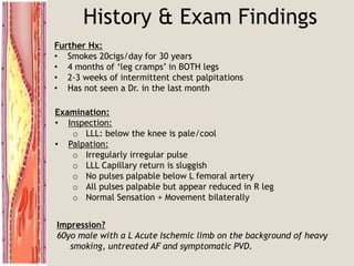 History & Exam Findings
Further Hx:
• Smokes 20cigs/day for 30 years
• 4 months of ‘leg cramps’ in BOTH legs
• 2-3 weeks of intermittent chest palpitations
• Has not seen a Dr. in the last month
Examination:
• Inspection:
o LLL: below the knee is pale/cool
• Palpation:
o Irregularly irregular pulse
o LLL Capillary return is sluggish
o No pulses palpable below L femoral artery
o All pulses palpable but appear reduced in R leg
o Normal Sensation + Movement bilaterally
Impression?
60yo male with a L Acute Ischemic limb on the background of heavy
smoking, untreated AF and symptomatic PVD.
 