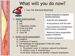 What will you do now?
1. CALL THE VASCULAR REGISTRAR
2. ORDER INVESTIGATIONS
a) FBE
b) EUC
c) Coagulation Studies
d) Group and Hold
e) 12 Lead ECG
f) Chest XR
3. INITATE ACUTE MANAGEMENT:
a) Analgesia
b) Commence IV heparin
c) Call Radiology for Angiography if limb still viable
d) Discuss with registrar:
i) Thrombotic cause  ?cathetar induced thrombolysis
ii) Embolic cause  ?embolectomy
iii) All other measures not possible  Bypass/Amputation
Simple measures to improve
existing perfusion:
• Keep the foot dependant
• Avoid pressure over the heel
• Avoid extremes of temperature
(cold induces vasospasm)
• Maximum tissue oxygenation
(oxygen inhalation)
• Correct hypotension
 