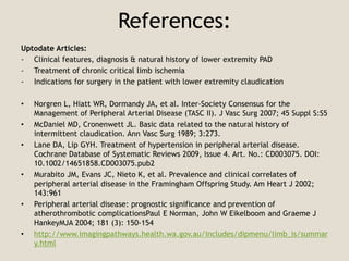 References:
Uptodate Articles:
- Clinical features, diagnosis & natural history of lower extremity PAD
- Treatment of chronic critical limb ischemia
- Indications for surgery in the patient with lower extremity claudication
• Norgren L, Hiatt WR, Dormandy JA, et al. Inter-Society Consensus for the
Management of Peripheral Arterial Disease (TASC II). J Vasc Surg 2007; 45 Suppl S:S5
• McDaniel MD, Cronenwett JL. Basic data related to the natural history of
intermittent claudication. Ann Vasc Surg 1989; 3:273.
• Lane DA, Lip GYH. Treatment of hypertension in peripheral arterial disease.
Cochrane Database of Systematic Reviews 2009, Issue 4. Art. No.: CD003075. DOI:
10.1002/14651858.CD003075.pub2
• Murabito JM, Evans JC, Nieto K, et al. Prevalence and clinical correlates of
peripheral arterial disease in the Framingham Offspring Study. Am Heart J 2002;
143:961
• Peripheral arterial disease: prognostic significance and prevention of
atherothrombotic complicationsPaul E Norman, John W Eikelboom and Graeme J
HankeyMJA 2004; 181 (3): 150-154
• http://www.imagingpathways.health.wa.gov.au/includes/dipmenu/limb_is/summar
y.html
 