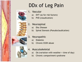 DDx of Leg Pain
1. Vascular
a) DVT (as for risk factors)
b) PVD (claudication)
2. Neurospinal
a) Disc Disease
b) Spinal Stenosis (Pseudoclaudication)
3. Neuropathic
a) Diabetes
b) Chronic EtOH abuse
4. Musculoskeletal
a) OA (variation with weather + time of day)
b) Chronic compartment syndrome
 