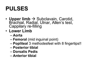 PULSES Upper limb     Subclavain, Carotid, Brachial, Radial, Ulnar, Allen’s test, Cappilary re-filling  Lower Limb Aorta   Femoral  (mid inguinal point) Popliteal  3 methodesfeel with 8 fingertips!! Posterior tibial Dorsalis Pedis Anterior tibial  