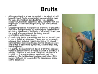 Bruits After palpating the artery, auscultation for a bruit should be performed. Bruits are detected by auscultation over the large and medium-sized arteries (e.g., carotid, subclavain, brachial, abdominal aorta, femoral) with the diaphragm of the stethoscope using light to moderate pressure.  Excessive pressure may produce, intensify, or prevent a bruit from being detected by indenting the vessel wall or occluding blood flow in the artery. One should listen over the artery after palpation of the artery to avoid overlooking a significant lesion. Occasionally, bruits are audible over the upper abdomen in young, healthy individuals. These sounds apparently originate from tortuous vessels and are of no clinical significance; if the subject has a normal blood pressure and is free of abdominal symptoms, such findings may be disregarded. Frequently the examiner will detect a "thrill" or palpable vibratory sensation over a vessel in which a loud bruit is audible. The thrill is indicative of marked turbulence in local blood flow and suggests significant vascular pathology. If a thrill is noted during examination of the pulses, it should be recorded in the appropriate space on the data base. 