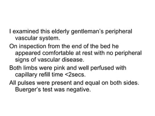 I examined this elderly gentleman’s peripheral vascular system.  On inspection from the end of the bed he appeared comfortable at rest with no peripheral signs of vascular disease.  Both limbs were pink and well perfused with capillary refill time <2secs.  All pulses were present and equal on both sides.  Buerger’s test was negative. 