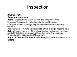Inspection  INSPECTION: General Appearance:  Veins – Distribution / Size / Size of and visible sc veins Varicose Veins are by definition dilated and tortuous.  Compare size of both legs esp at ankle level for evidence of oedema.  Venous Stars – minute veins radiating from a single feeding vein.  Skin –  Inspect the skin of the whole leg but particularly the  lower medial third  since venous dx affects this area first, causing Pigmentation / Eczema and Ulceration. Signs of Chronic Venous Insufficiency  – lipodermatosclerosis =  Ulcers  -  