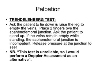 Palpation  TRENDELENBERG TEST: Ask the patient to lie down & raise the leg to empty the veins.  Place 2 fingers ove the spahenofemoral junction. Ask the patient to stand up. If the veins remain empty while standing, the saphenofemoral junction is incompetent. Release pressure at the junction to see! NB. “This test is unreliable, so I would perform a Doppler Assessment as an alternative”. 