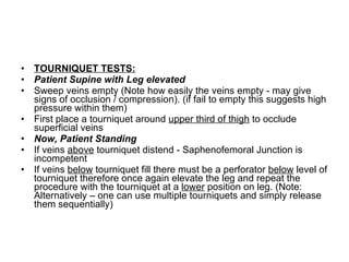 TOURNIQUET TESTS: Patient Supine with Leg elevated Sweep veins empty (Note how easily the veins empty - may give signs of occlusion / compression). (if fail to empty this suggests high pressure within them)  First place a tourniquet around  upper third of thigh  to occlude superficial veins  Now, Patient Standing If veins  above  tourniquet distend - Saphenofemoral Junction is incompetent  If veins  below  tourniquet fill there must be a perforator  below  level of tourniquet therefore once again elevate the leg and repeat the procedure with the tourniquet at a  lower  position on leg. (Note: Alternatively – one can use multiple tourniquets and simply release them sequentially) 