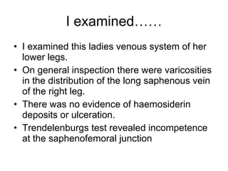 I examined…… I examined this ladies venous system of her lower legs.  On general inspection there were varicosities in the distribution of the long saphenous vein of the right leg.  There was no evidence of haemosiderin deposits or ulceration.  Trendelenburgs test revealed incompetence at the saphenofemoral junction 