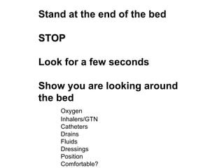 Stand at the end of the bed STOP Look for a few seconds Show you are looking around the bed Oxygen Inhalers/GTN Catheters Drains Fluids Dressings Position Comfortable? 