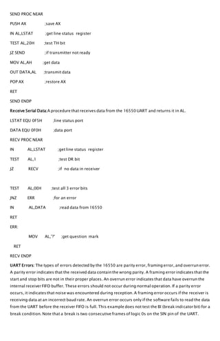 SEND PROC NEAR
PUSH AX ;save AX
IN AL,LSTAT ;get line status register
TEST AL,20H ;test TH bit
JZ SEND ;if transmitter not ready
MOV AL,AH ;get data
OUT DATA,AL ;transmit data
POP AX ;restore AX
RET
SEND ENDP
Receive Serial Data:A procedure that receives data from the 16550 UART and returns it in AL.
LSTAT EQU 0F5H ;line status port
DATA EQU 0F0H ;data port
RECV PROC NEAR
IN AL,LSTAT ;get line status register
TEST AL,1 ;test DR bit
JZ RECV ;if no data in receiver
TEST AL,0EH ;test all 3 error bits
JNZ ERR ;for an error
IN AL,DATA ;read data from 16550
RET
ERR:
MOV AL,’?’ ;get question mark
RET
RECV ENDP
UART Errors: The types of errors detected by the 16550 are parity error, framing error, and overrun error.
A parity error indicates that the received data contain the wrong parity. A framing error indicates that the
start and stop bits are not in their proper places. An overrun error indicates that data have overrun the
internal receiver FIFO buffer. These errors should not occur during normal operation. If a parity error
occurs, it indicates that noise was encountered during reception. A framing error occurs if the receiver is
receiving data at an incorrect baud rate. An overrun error occurs only if the software fails to read the data
from the UART before the receiver FIFO is full. This example does not test the BI (break indicator bit) for a
break condition. Note that a break is two consecutive frames of logic 0s on the SIN pin of the UART.
 