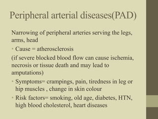 Peripheral arterial diseases(PAD)
Narrowing of peripheral arteries serving the legs,
arms, head
• Cause = atherosclerosis
(if severe blocked blood flow can cause ischemia,
necrosis or tissue death and may lead to
amputations)
• Symptoms= crampings, pain, tiredness in leg or
hip muscles , change in skin colour
• Risk factors= smoking, old age, diabetes, HTN,
high blood cholesterol, heart diseases
 