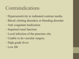 Contraindications
• Hypersensitivity to iodinated contrast media.
• Blood–clotting disorders or bleeding disorder
• Anti coagulant medication
• Impaired renal function
• Local infection of the puncture site.
• Unable to do vascular surgery.
• High grade fever
• Low Hb
 