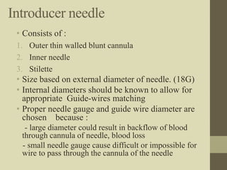 Introducer needle
• Consists of :
1. Outer thin walled blunt cannula
2. Inner needle
3. Stilette
• Size based on external diameter of needle. (18G)
• Internal diameters should be known to allow for
appropriate Guide-wires matching
• Proper needle gauge and guide wire diameter are
chosen because :
- large diameter could result in backflow of blood
through cannula of needle, blood loss
- small needle gauge cause difficult or impossible for
wire to pass through the cannula of the needle
 
