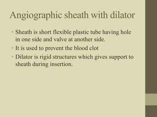 Angiographic sheath with dilator
• Sheath is short flexible plastic tube having hole
in one side and valve at another side.
• It is used to prevent the blood clot
• Dilator is rigid structures which gives support to
sheath during insertion.
 