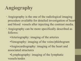 Angiography
• Angiography is the one of the radiological imaging
procedure available for detailed investigation of heart
and blood vessels after injecting the contrast media.
• Angiography can be more specifically described as
follows:
•Arteriography: imaging of the arteries
•Venography: imaging of the veins/phlebogram
•Angiocardiography: imaging of the heart and
associated structures
•Lymphography: imaging of the lymphatic
vessels/nodes
 
