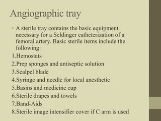 Angiographic tray
• A sterile tray contains the basic equipment
necessary for a Seldinger catheterization of a
femoral artery. Basic sterile items include the
following:
1.Hemostats
2.Prep sponges and antiseptic solution
3.Scalpel blade
4.Syringe and needle for local anesthetic
5.Basins and medicine cup
6.Sterile drapes and towels
7.Band-Aids
8.Sterile image intensifier cover if C arm is used
 