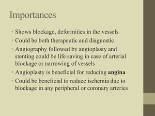 Importances
• Shows blockage, deformities in the vessels
• Could be both therapeutic and diagnostic
• Angiography followed by angioplasty and
stenting could be life saving in case of arterial
blockage or narrowing of vessels
• Angioplasty is beneficial for reducing angina
• Could be beneficial to reduce ischemia due to
blockage in any peripheral or coronary arteries
 