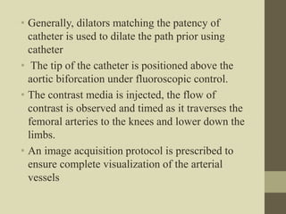 • Generally, dilators matching the patency of
catheter is used to dilate the path prior using
catheter
• The tip of the catheter is positioned above the
aortic biforcation under fluoroscopic control.
• The contrast media is injected, the flow of
contrast is observed and timed as it traverses the
femoral arteries to the knees and lower down the
limbs.
• An image acquisition protocol is prescribed to
ensure complete visualization of the arterial
vessels
 