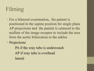 Filming
• For a bilateral examination, the patient is
positioned in the supine position for single plane
AP projections and the patient is centered to the
midline of the image receptor to include the area
from the aortic bifurcation to the ankles
• Projections
PA if the xray tube is undercouch
AP if xray tube is overhead
lateral
 