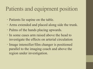 Patients and equipment position
• Patients lie supine on the table.
• Arms extended and placed along side the trunk.
• Palms of the hands placing upwards.
• In some cases arm raised above the head to
investigate the effects on arterial circulation
• Image intensifier/film changer is positioned
parallel to the imaging coach and above the
region under investigation.
 