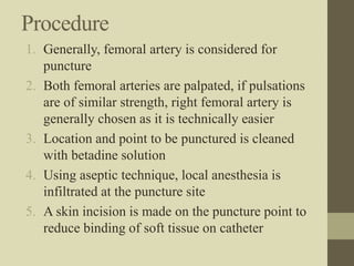 Procedure
1. Generally, femoral artery is considered for
puncture
2. Both femoral arteries are palpated, if pulsations
are of similar strength, right femoral artery is
generally chosen as it is technically easier
3. Location and point to be punctured is cleaned
with betadine solution
4. Using aseptic technique, local anesthesia is
infiltrated at the puncture site
5. A skin incision is made on the puncture point to
reduce binding of soft tissue on catheter
 