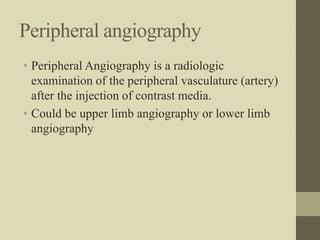 Peripheral angiography
• Peripheral Angiography is a radiologic
examination of the peripheral vasculature (artery)
after the injection of contrast media.
• Could be upper limb angiography or lower limb
angiography
 
