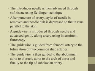 • The introducer needle is then advanced through
soft tissue using Seldinger technique
• After puncture of artery, stylet of needle is
removed and needle hub is depressed so that it runs
parallel to the skin
• A guidewire is introduced through needle and
advanced gently along artery using intermittent
fluroscopy
• The guidewire is guided from femoral artery to the
bifurcation of two common iliac arteries
• The guidewire is then guided to the abdominal
aorta to thoracic aorta to the arch of aorta and
finally to the tip of subclavian artery
 