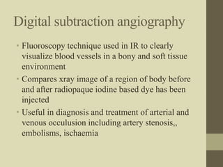 Digital subtraction angiography
• Fluoroscopy technique used in IR to clearly
visualize blood vessels in a bony and soft tissue
environment
• Compares xray image of a region of body before
and after radiopaque iodine based dye has been
injected
• Useful in diagnosis and treatment of arterial and
venous occulusion including artery stenosis,,
embolisms, ischaemia
 