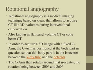 Rotational angiography
• Rotational angiography is a medical imaging
technique based on x-ray, that allows to acquire
CT-like 3D volumes during interventional
catherization
• Also known as flat panel volume CT or cone
beam CT
• In order to acquire a 3D image with a fixed C-
Arm, the C-Arm is positioned at the body part in
question so that this body part is in the isocenter
between the x-ray tube and the detector.
• The C-Arm then rotates around that isocenter, the
rotation being between 200° and 360°
 
