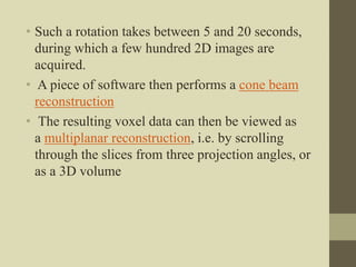 • Such a rotation takes between 5 and 20 seconds,
during which a few hundred 2D images are
acquired.
• A piece of software then performs a cone beam
reconstruction
• The resulting voxel data can then be viewed as
a multiplanar reconstruction, i.e. by scrolling
through the slices from three projection angles, or
as a 3D volume
 