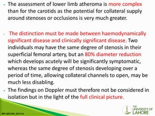 ⦁ The assessment of lower limb atheroma is more complex
than for the carotids as the potential for collateral supply
around stenoses or occlusions is very much greater.
⦁ The distinction must be made between haemodynamically
significant disease and clinically significant disease. Two
individuals may have the same degree of stenosis in their
superficial femoral artery, but an 80% diameter reduction
which develops acutely will be significantly symptomatic,
whereas the same degree of stenosis developing over a
period of time, allowing collateral channels to open, may be
much less disabling.
⦁ The findings on Doppler must therefore not be considered in
isolation but in the light of the full clinical picture.
 