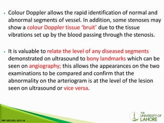 ⦁ Colour Doppler allows the rapid identification of normal and
abnormal segments of vessel. In addition, some stenoses may
show a colour Doppler tissue ‘bruit’ due to the tissue
vibrations set up by the blood passing through the stenosis.
⦁ It is valuable to relate the level of any diseased segments
demonstrated on ultrasound to bony landmarks which can be
seen on angiography; this allows the appearances on the two
examinations to be compared and confirm that the
abnormality on the arteriogram is at the level of the lesion
seen on ultrasound or vice versa.
 